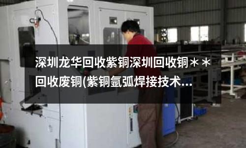 深圳龍華回收紫銅深圳回收銅**回收廢銅(紫銅氬弧焊接技術.doc)