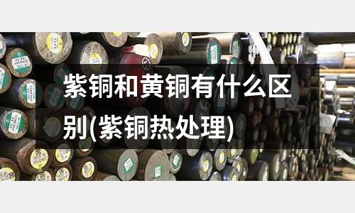 紫銅和黃銅有什么區(qū)別(紫銅熱處理)