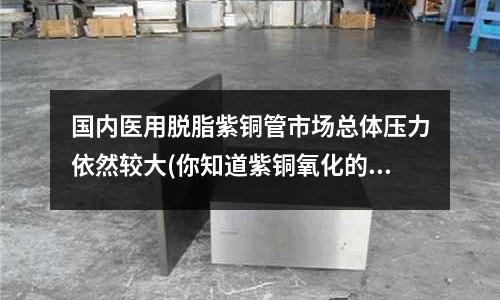 國內醫用脫脂紫銅管市場總體壓力依然較大(你知道紫銅氧化的原因嗎? (轉載))