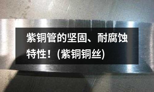 紫銅管的堅固、耐腐蝕特性！(紫銅銅絲)