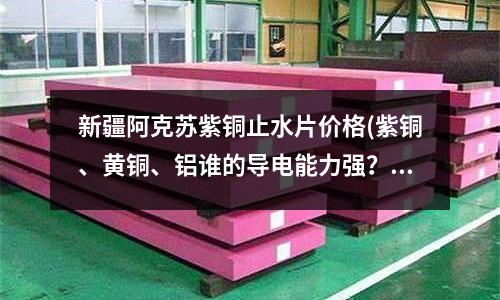 新疆阿克蘇紫銅止水片價格(紫銅、黃銅、鋁誰的導電能力強？)