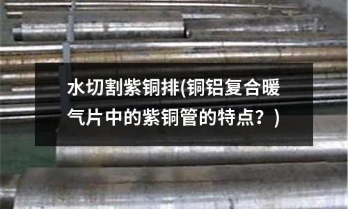 水切割紫銅排(銅鋁復(fù)合暖氣片中的紫銅管的特點(diǎn)？)