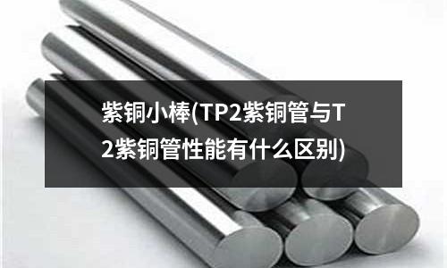 紫銅小棒(TP2紫銅管與T2紫銅管性能有什么區別)