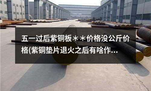 五一過后紫銅板**價格沒公斤價格(紫銅墊片退火之后有啥作用呢)