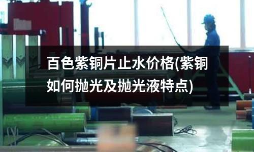 百色紫銅片止水價格(紫銅如何拋光及拋光液特點)