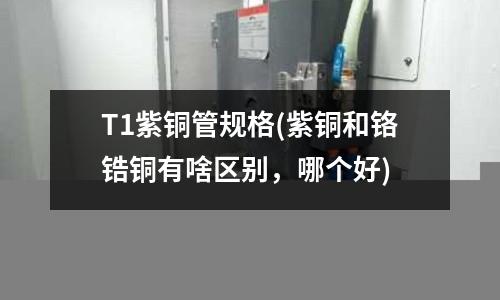 T1紫銅管規格(紫銅和鉻鋯銅有啥區別，哪個好)