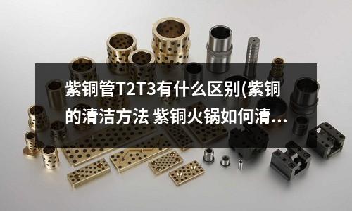 紫銅管T2T3有什么區別(紫銅的清潔方法 紫銅火鍋如何清洗)