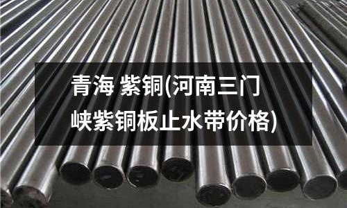 青海 紫銅(河南三門峽紫銅板止水帶價格)