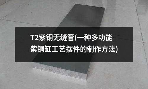 T2紫銅無縫管(一種多功能紫銅缸工藝擺件的制作方法)