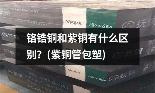 鉻鋯銅和紫銅有什么區(qū)別?(紫銅管包塑)