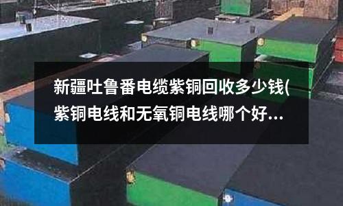 新疆吐魯番電纜紫銅回收多少錢(紫銅電線和無氧銅電線哪個好)
