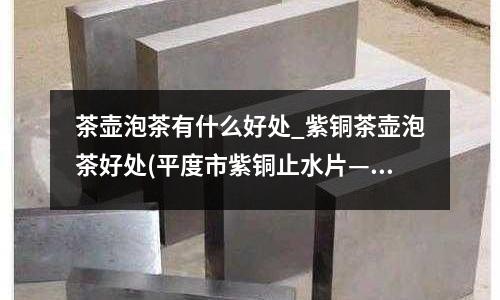 茶壺泡茶有什么好處_紫銅茶壺泡茶好處(平度市紫銅止水片————加工廠訂購)