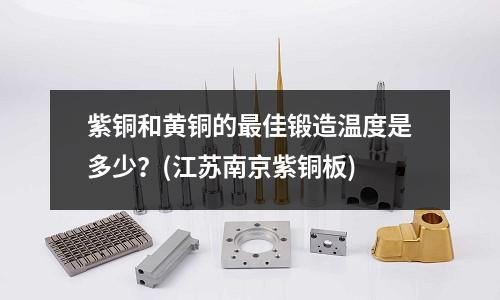 紫銅和黃銅的最佳鍛造溫度是多少？(江蘇南京紫銅板)