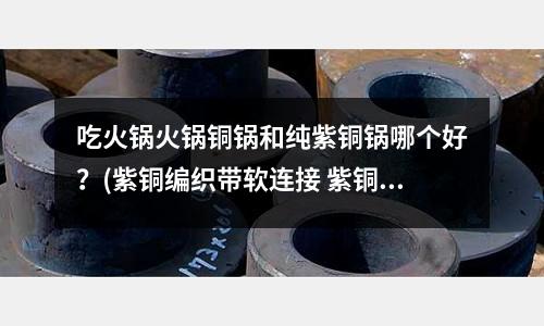 吃火鍋火鍋銅鍋和純紫銅鍋哪個好？(紫銅編織帶軟連接 紫銅導電帶冷壓工藝)
