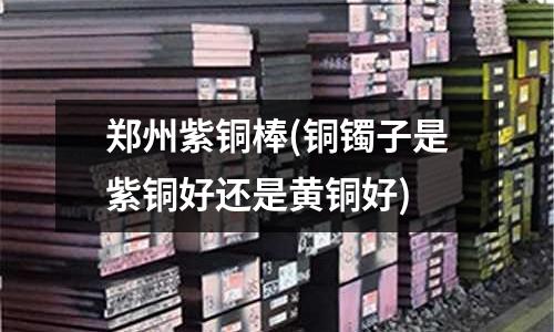 鄭州紫銅棒(銅鐲子是紫銅好還是黃銅好)