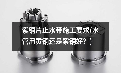 紫銅片止水帶施工要求(水管用黃銅還是紫銅好？)