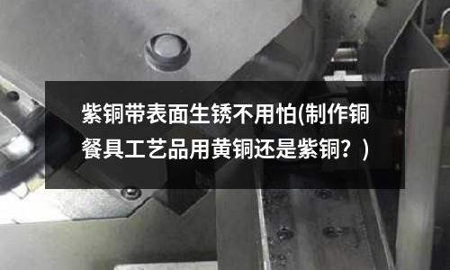 紫銅帶表面生銹不用怕(制作銅餐具工藝品用黃銅還是紫銅?)