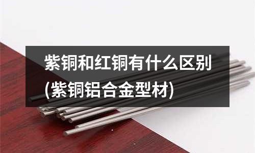 紫銅和紅銅有什么區(qū)別(紫銅鋁合金型材)