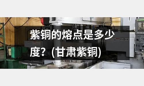 紫銅的熔點是多少度？(甘肅紫銅)