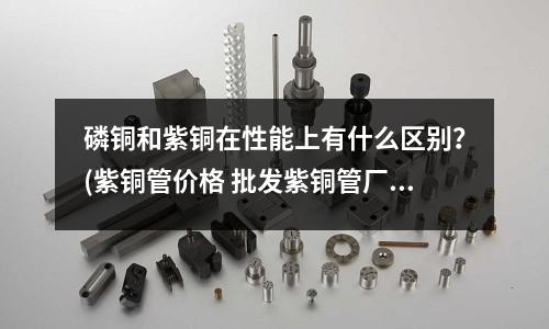 磷銅和紫銅在性能上有什么區別？(紫銅管價格 批發紫銅管廠家)