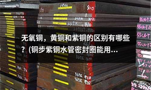 無氧銅，黃銅和紫銅的區別有哪些？(銅步紫銅水管密封圈能用多少年？)