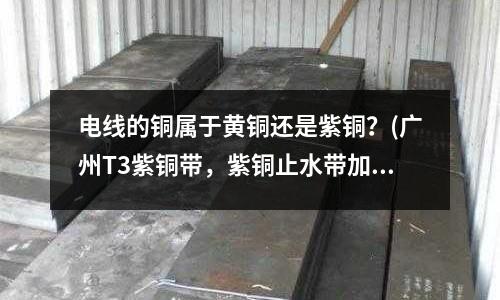 電線的銅屬于黃銅還是紫銅？(廣州T3紫銅帶，紫銅止水帶加工)