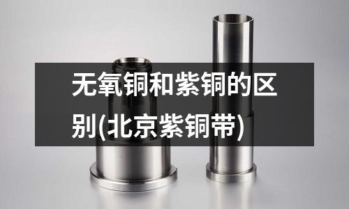 無氧銅和紫銅的區別(北京紫銅帶)