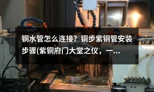 銅水管怎么連接？銅步紫銅管安裝步驟(紫銅府門大堂之儀，一門，一堂，一儀仗)