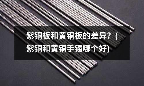 紫銅板和黃銅板的差異?(紫銅和黃銅手鐲哪個好)