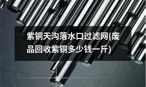 紫銅天溝落水口過濾網(廢品回收紫銅多少錢一斤)