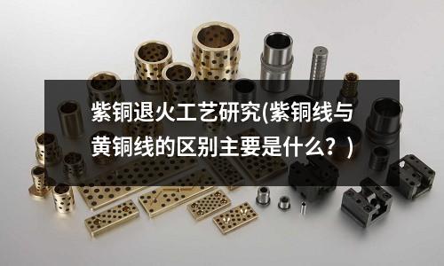 紫銅退火工藝研究(紫銅線與黃銅線的區別主要是什么?)