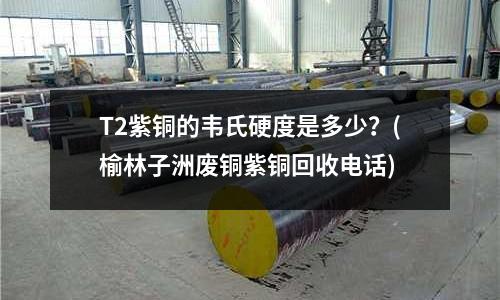 T2紫銅的韋氏硬度是多少？(榆林子洲廢銅紫銅回收電話)