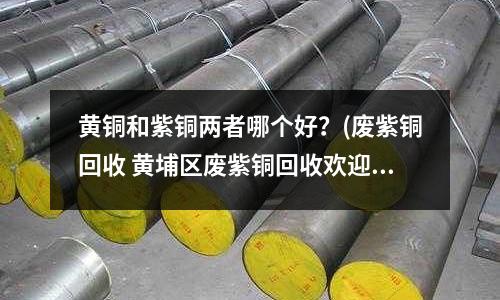 黃銅和紫銅兩者哪個好?(廢紫銅回收 黃埔區廢紫銅回收歡迎來電)