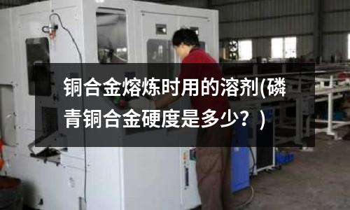 銅合金熔煉時(shí)用的溶劑(磷青銅合金硬度是多少？)