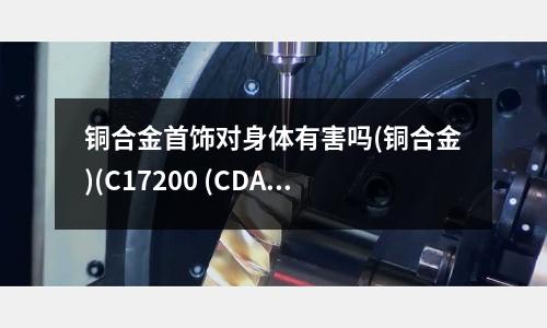 銅合金首飾對身體有害嗎(銅合金)(C17200 (CDA) 鈹銅合金)