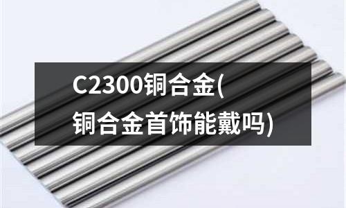 C2300銅合金(銅合金首飾能戴嗎)