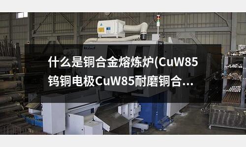 什么是銅合金熔煉爐(CuW85鎢銅電極CuW85耐磨銅合金)