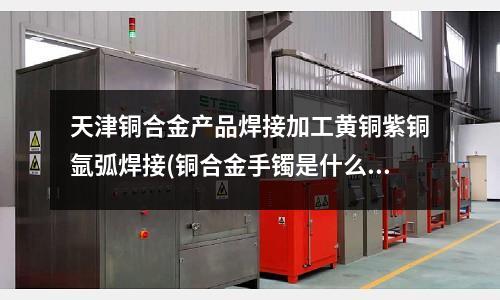 天津銅合金產品焊接加工黃銅紫銅氬弧焊接(銅合金手鐲是什么材質)