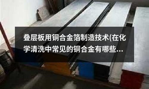 疊層板用銅合金箔制造技術(在化學清洗中常見的銅合金有哪些)