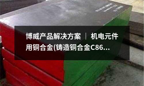 博威產品解決方案 ｜ 機電元件用銅合金(鑄造銅合金C86700 C87300)