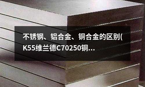 不銹鋼、鋁合金、銅合金的區別(K55維蘭德C70250銅合金化學成分)
