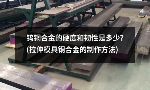 鎢銅合金的硬度和韌性是多少?(拉伸模具銅合金的制作方法)