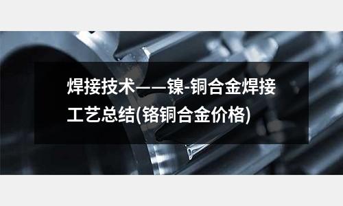 焊接技術——鎳-銅合金焊接工藝總結(鉻銅合金價格)