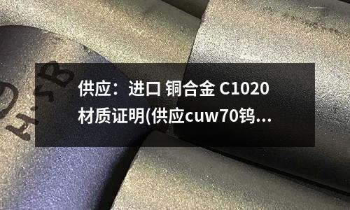 供應：進口 銅合金 C1020材質證明(供應cuw70鎢銅合金價格)