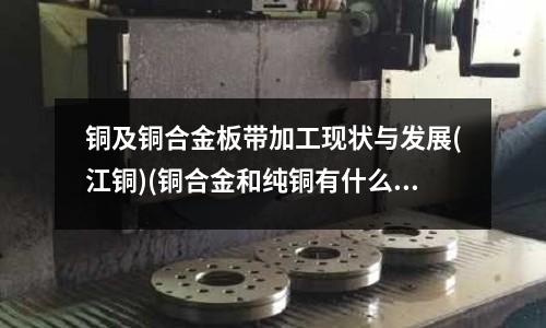 銅及銅合金板帶加工現狀與發展(江銅)(銅合金和純銅有什么區別？)