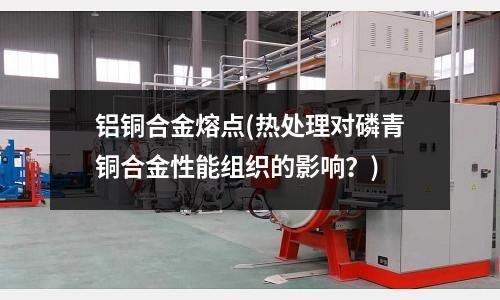 鋁銅合金熔點(熱處理對磷青銅合金性能組織的影響?)