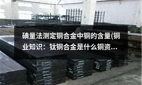 碘量法測定銅合金中銅的含量(銅業(yè)知識:鈦銅合金是什么銅資訊)