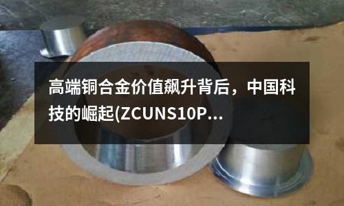 高端銅合金價值飆升背后,中國科技的崛起(ZCUNS10PB1鑄銅合金)