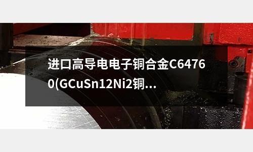 進(jìn)口高導(dǎo)電電子銅合金C64760(GCuSn12Ni2銅合金管線帶板棒)