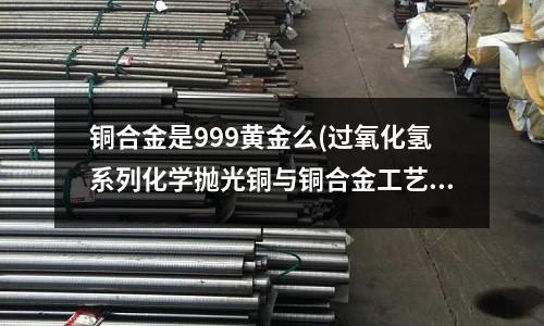 銅合金是999黃金么(過氧化氫系列化學拋光銅與銅合金工藝)